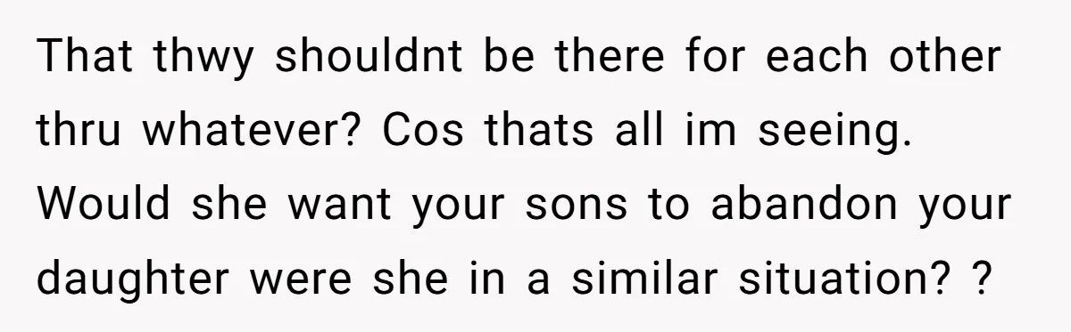 That thwy shouldnt be there for each other thru whatever? Cos thats all im seeing. Would she want your sons to abandon your daughter were she in a similar situation?...