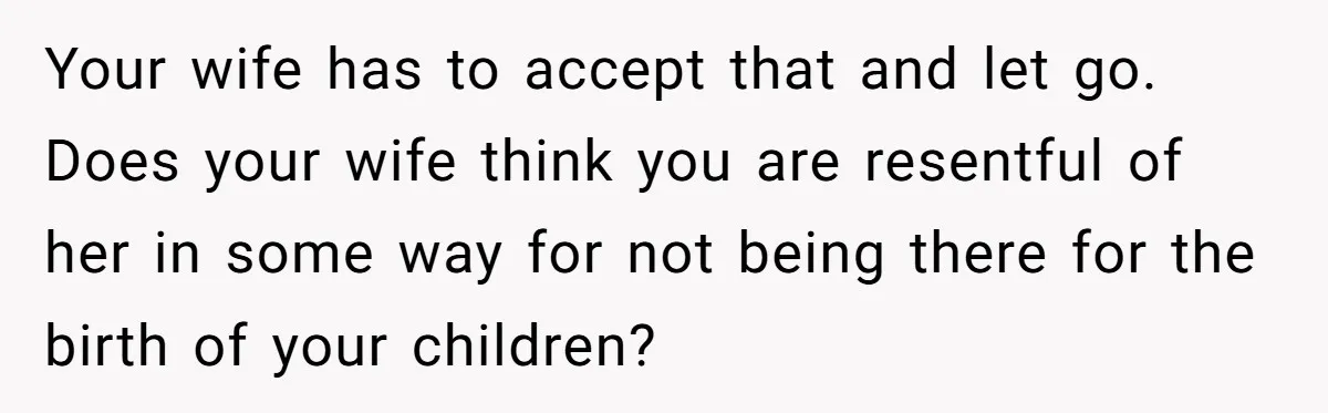Your wife has to accept that and let go. Does your wife think you are resentful of her in some way for not being there for the birth of your...
