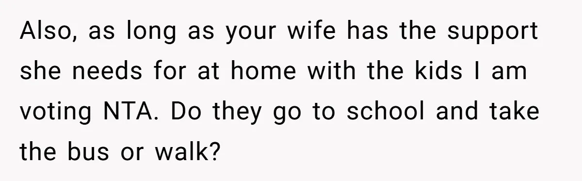 Also, as long as your wife has the support she needs for at home with the kids I am voting NTA. Do they go to school and take the bus...