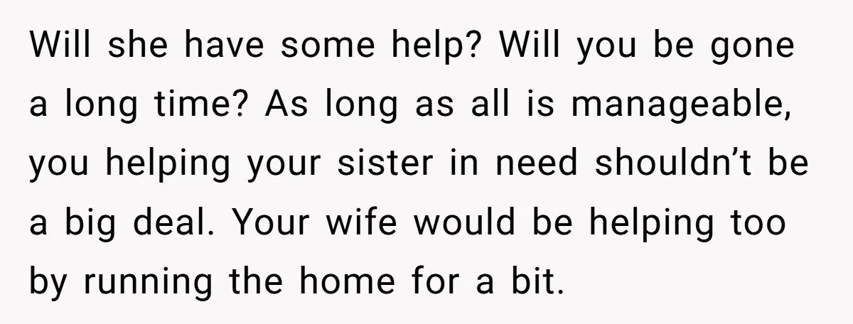 Will she have some help? Will you be gone a long time? As long as all is manageable, you helping your sister in need shouldn’t be a big deal. Your...