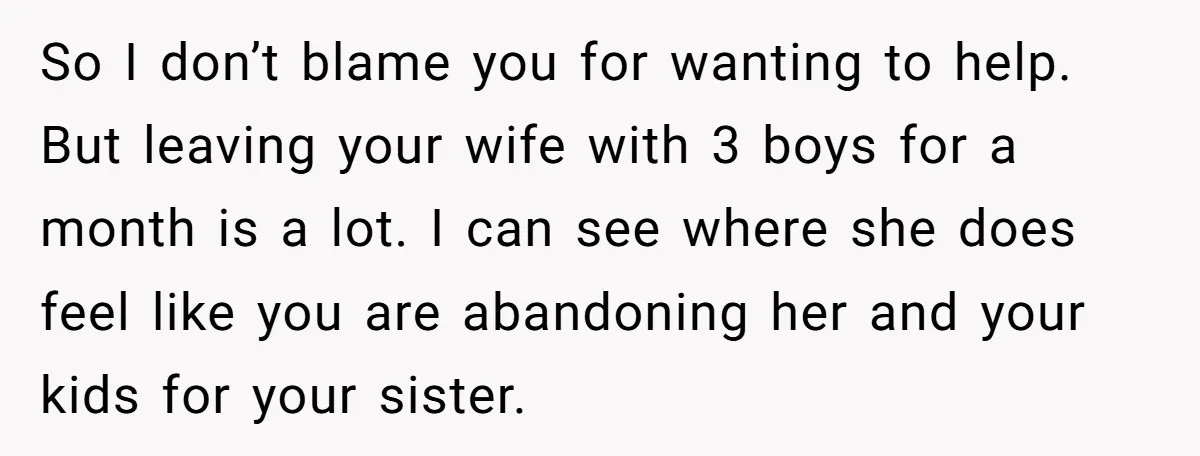 So I don’t blame you for wanting to help. But leaving your wife with 3 boys for a month is a lot. I can see where she does feel like...