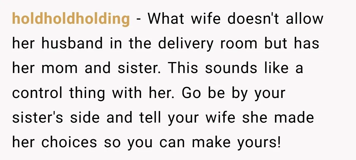 holdholdholding − What wife doesn't allow her husband in the delivery room but has her mom and sister. This sounds like a control thing with her. Go be by your...