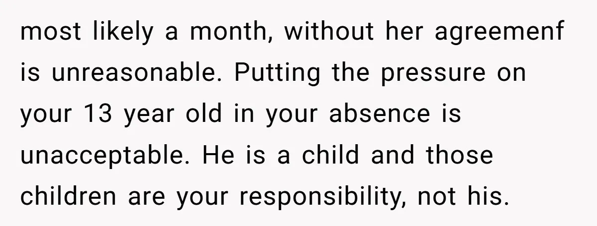 most likely a month, without her agreemenf is unreasonable. Putting the pressure on your 13 year old in your absence is unacceptable. He is a child and those children are...