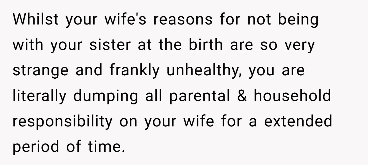 Whilst your wife's reasons for not being with your sister at the birth are so very strange and frankly unhealthy, you are literally dumping all parental & household responsibility on...