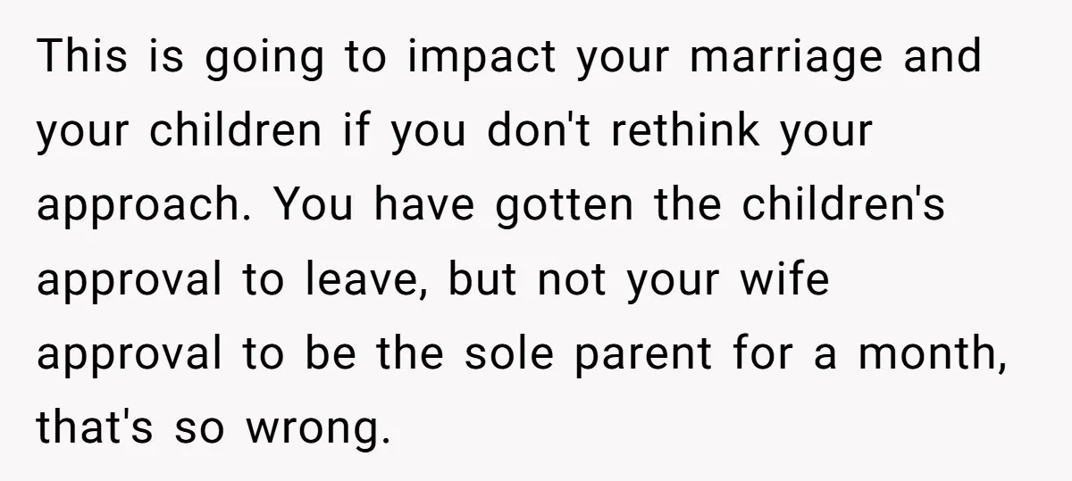 This is going to impact your marriage and your children if you don't rethink your approach. You have gotten the children's approval to leave, but not your wife approval to...