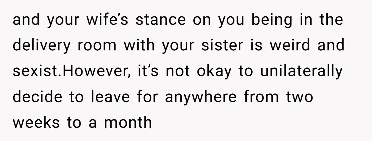 and your wife’s stance on you being in the delivery room with your sister is weird and sexist.However, it’s not okay to unilaterally decide to leave for anywhere from two...