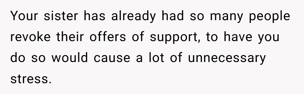 Your sister has already had so many people revoke their offers of support, to have you do so would cause a lot of unnecessary stress.