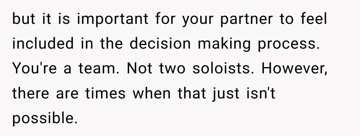 but it is important for your partner to feel included in the decision making process. You're a team. Not two soloists. However, there are times when that just isn't possible.