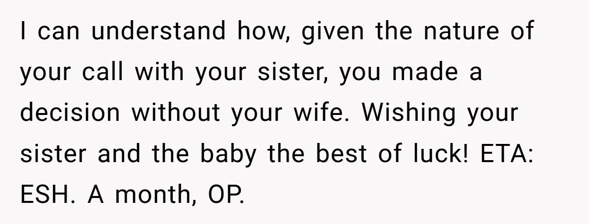I can understand how, given the nature of your call with your sister, you made a decision without your wife. Wishing your sister and the baby the best of luck!...