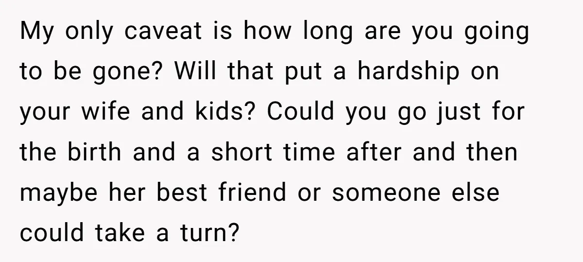 My only caveat is how long are you going to be gone? Will that put a hardship on your wife and kids? Could you go just for the birth and...
