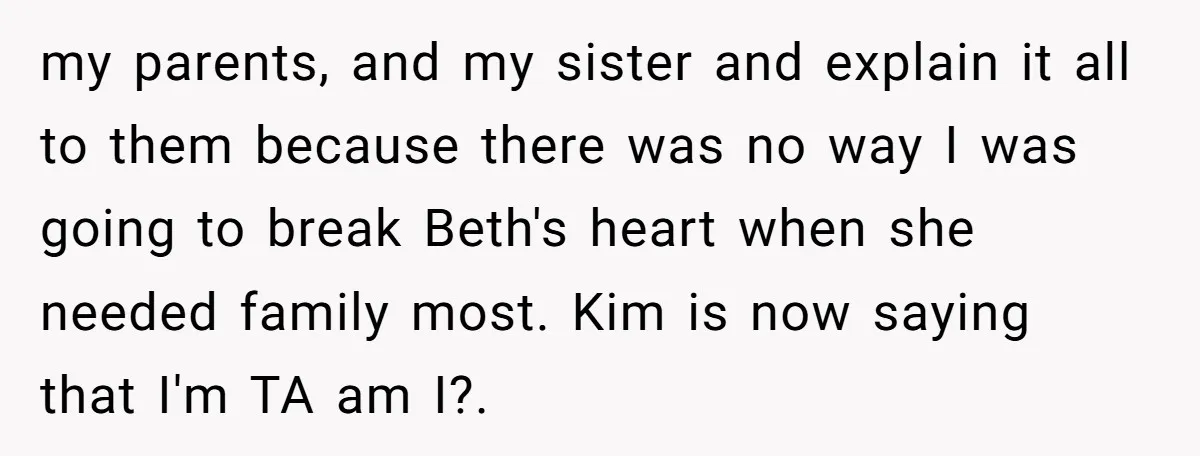 my parents, and my sister and explain it all to them because there was no way I was going to break Beth's heart when she needed family most. Kim is...