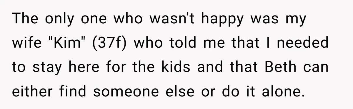 The only one who wasn't happy was my wife "Kim" (37f) who told me that I needed to stay here for the kids and that Beth can either find someone...