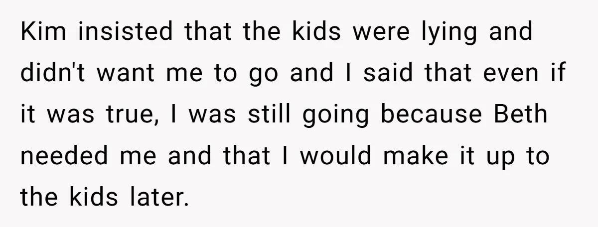 Kim insisted that the kids were lying and didn't want me to go and I said that even if it was true, I was still going because Beth needed me...
