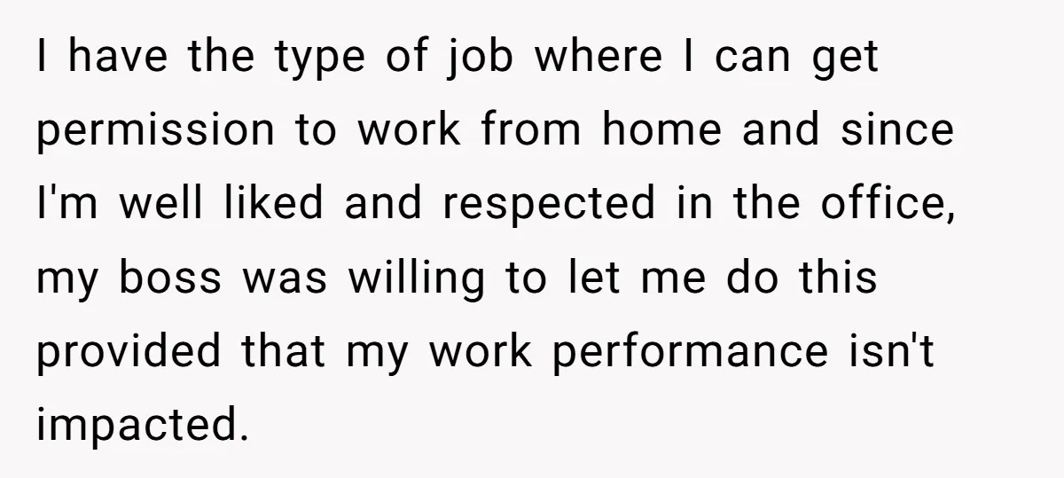 I have the type of job where I can get permission to work from home and since I'm well liked and respected in the office, my boss was willing to...
