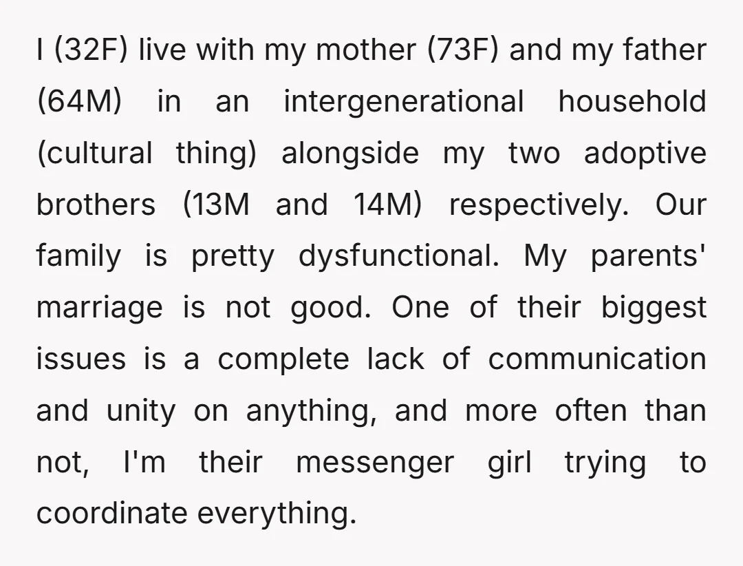 I (32F) live with my mother (73F) and my father (64M) in an intergenerational household (cultural thing) alongside my two adoptive brothers (13M and 14M) respectively. Our family is pretty...