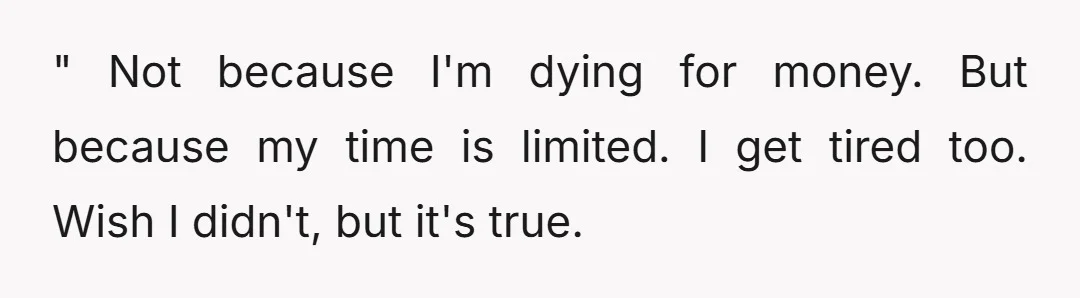 " Not because I'm dying for money. But because my time is limited. I get tired too. Wish I didn't, but it's true.