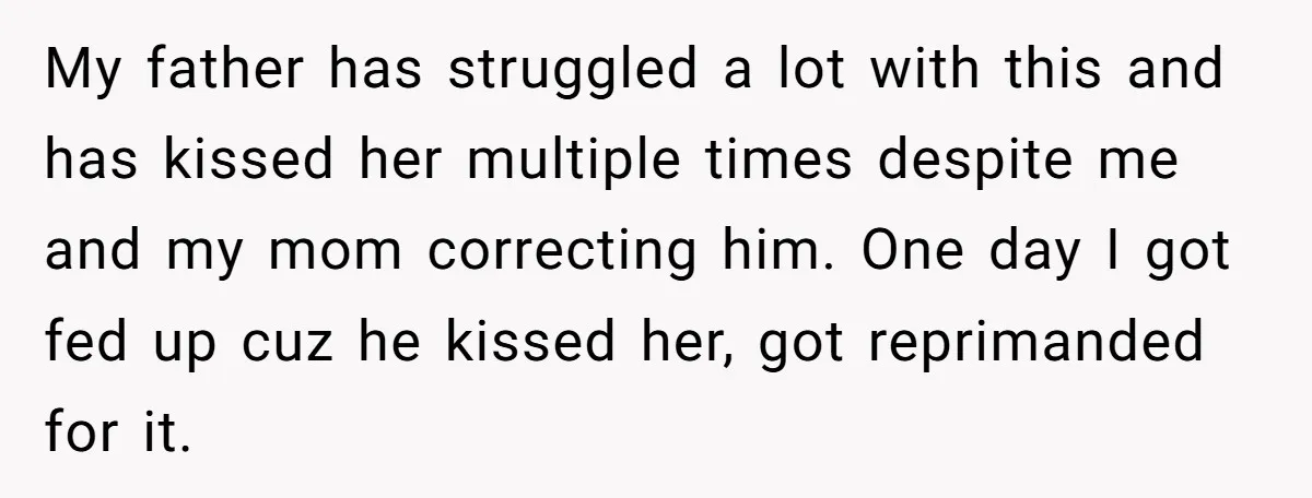 My father has struggled a lot with this and has kissed her multiple times despite me and my mom correcting him. One day I got fed up cuz he kissed...