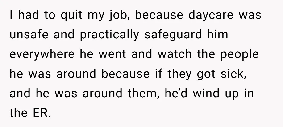 I had to quit my job, because daycare was unsafe and practically safeguard him everywhere he went and watch the people he was around because if they got sick, and...
