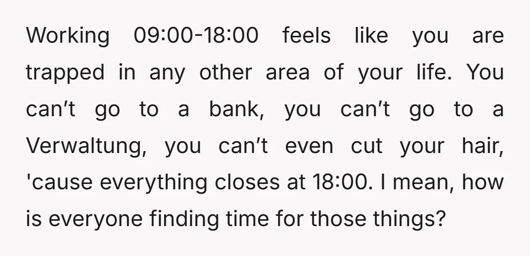 Working 09:00-18:00 feels like you are trapped in any other area of your life. You can’t go to a bank, you can’t go to a Verwaltung, you can’t even cut...