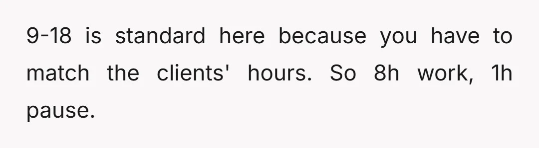 9-18 is standard here because you have to match the clients' hours. So 8h work, 1h pause.