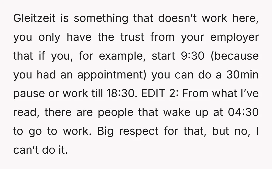 Gleitzeit is something that doesn’t work here, you only have the trust from your employer that if you, for example, start 9:30 (because you had an appointment) you can do...
