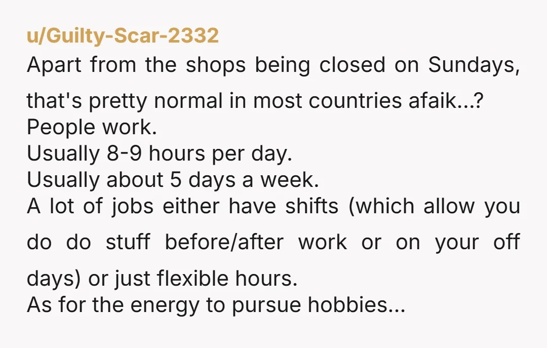 u/Guilty-Scar-2332 Apart from the shops being closed on Sundays, that's pretty normal in most countries afaik...? People work. Usually 8-9 hours per day. Usually about 5 days a week. A...