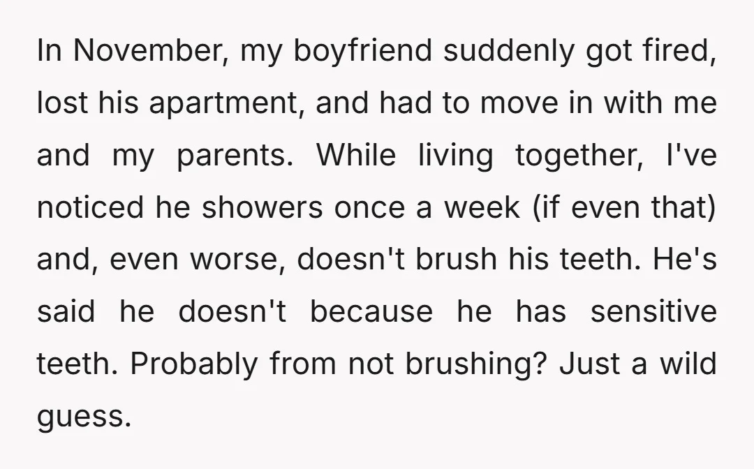 In November, my boyfriend suddenly got fired, lost his apartment, and had to move in with me and my parents. While living together, I've noticed he showers once a week...