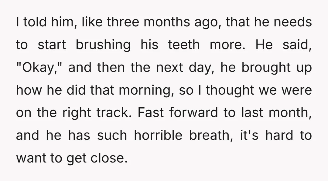 I told him, like three months ago, that he needs to start brushing his teeth more. He said, "Okay," and then the next day, he brought up how he did...