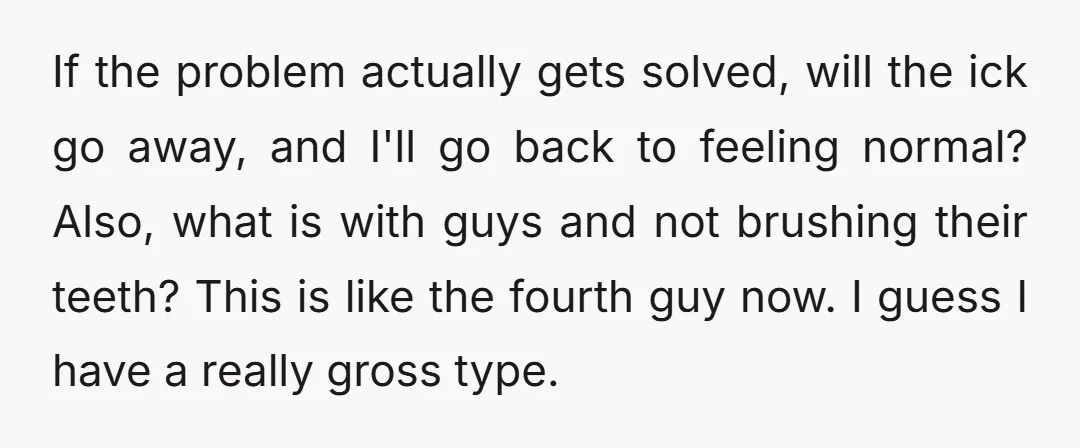 If the problem actually gets solved, will the ick go away, and I'll go back to feeling normal? Also, what is with guys and not brushing their teeth? This is...