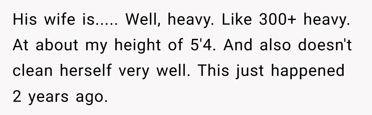 His wife is..... Well, heavy. Like 300+ heavy. At about my height of 5'4. And also doesn't clean herself very well. This just happened 2 years ago.