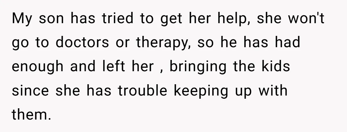 My son has tried to get her help, she won't go to doctors or therapy, so he has had enough and left her , bringing the kids since she has...