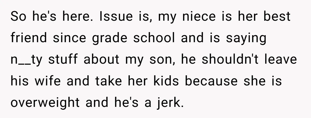 So he's here. Issue is, my niece is her best friend since grade school and is saying n__ty stuff about my son, he shouldn't leave his wife and take her...