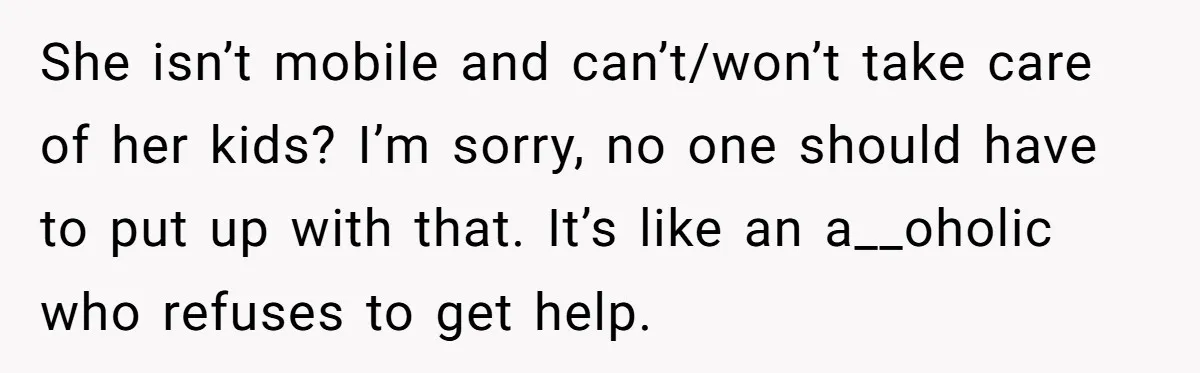 She isn’t mobile and can’t/won’t take care of her kids? I’m sorry, no one should have to put up with that. It’s like an a__oholic who refuses to get help.