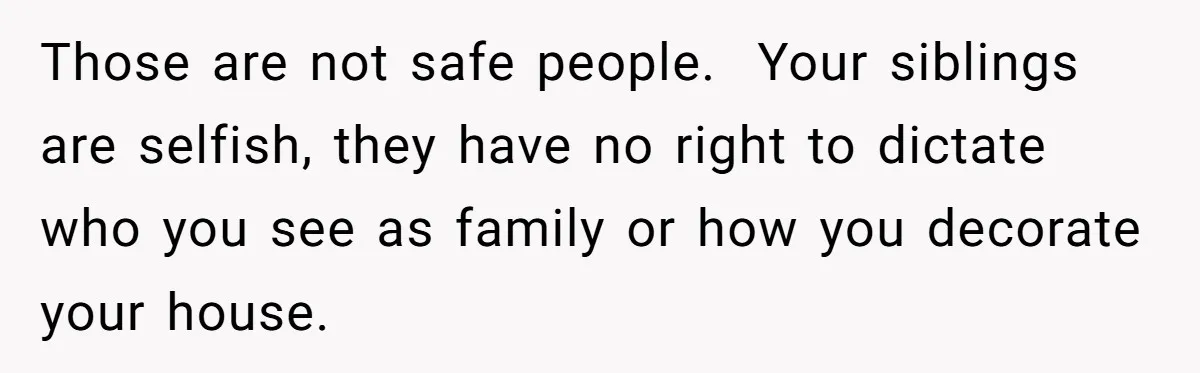 Those are not safe people. Your siblings are selfish, they have no right to dictate who you see as family or how you decorate your house.