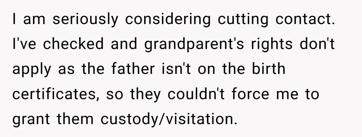 I am seriously considering cutting contact. I've checked and grandparent's rights don't apply as the father isn't on the birth certificates, so they couldn't force me to grant them custody/visitation.