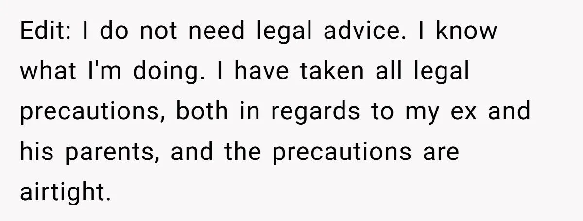 Edit: I do not need legal advice. I know what I'm doing. I have taken all legal precautions, both in regards to my ex and his parents, and the precautions...