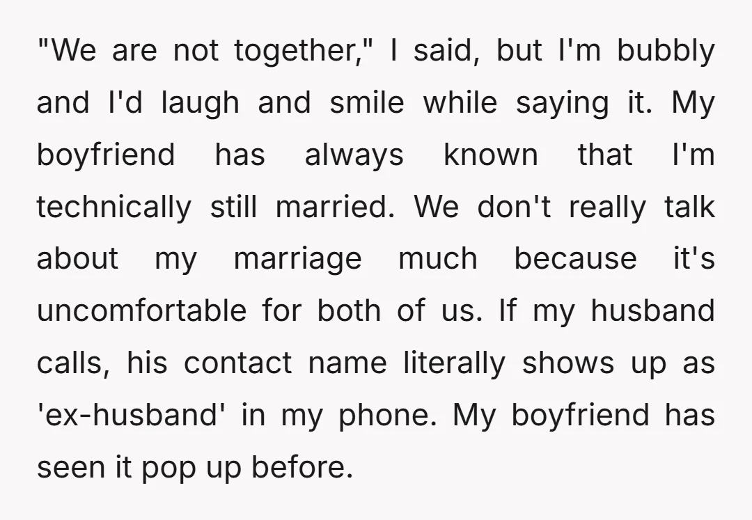 "We are not together," I said, but I'm bubbly and I'd laugh and smile while saying it. My boyfriend has always known that I'm technically still married. We don't really...