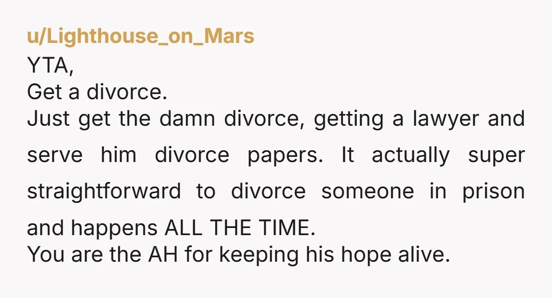 u/Lighthouse_on_Mars YTA, Get a divorce. Just get the damn divorce, getting a lawyer and serve him divorce papers. It actually super straightforward to divorce someone in prison and happens ALL...