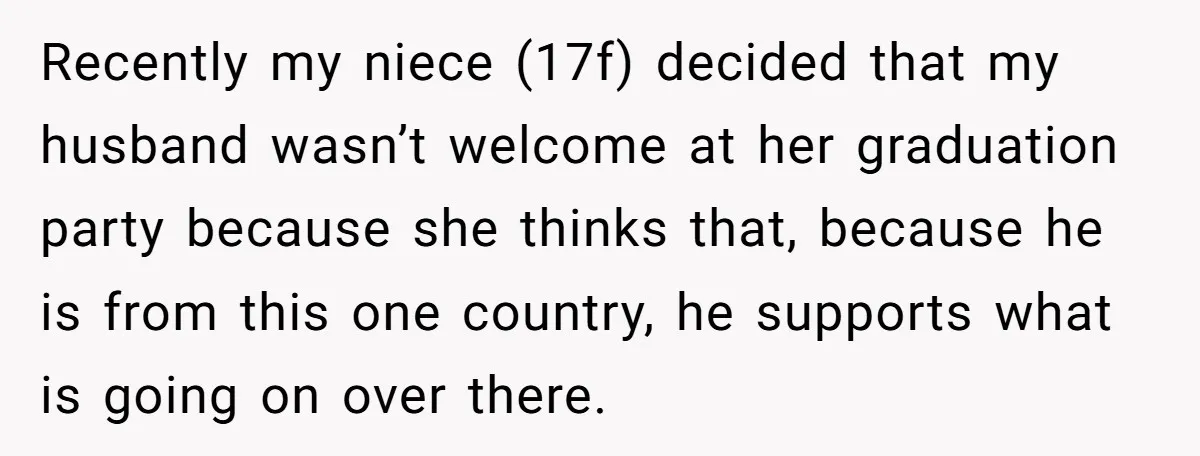 Recently my niece (17f) decided that my husband wasn’t welcome at her graduation party because she thinks that, because he is from this one country, he supports what is going...