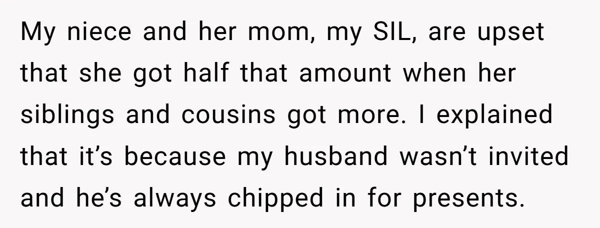 My niece and her mom, my SIL, are upset that she got half that amount when her siblings and cousins got more. I explained that it’s because my husband wasn’t...