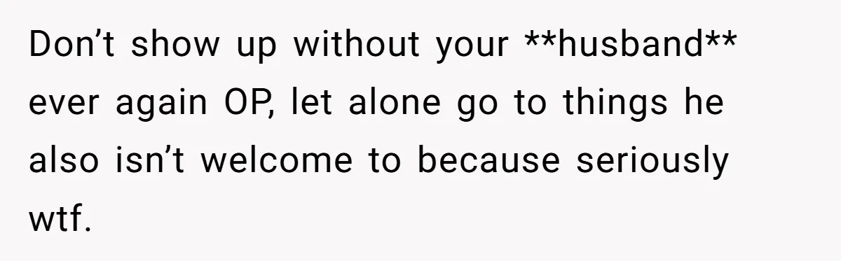 Don’t show up without your **husband** ever again OP, let alone go to things he also isn’t welcome to because seriously wtf.