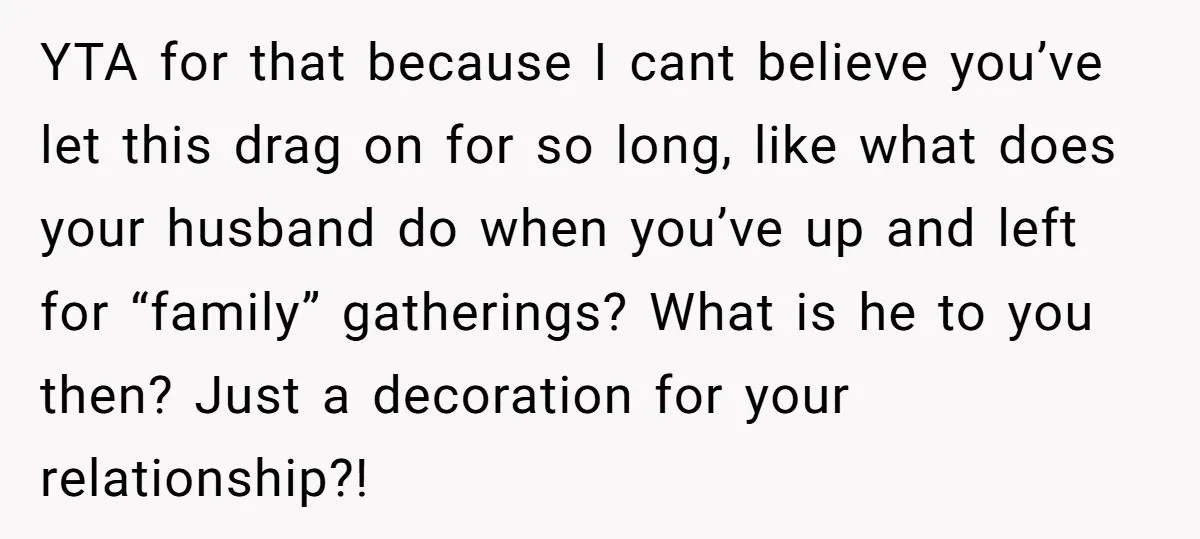YTA for that because I cant believe you’ve let this drag on for so long, like what does your husband do when you’ve up and left for “family” gatherings? What...