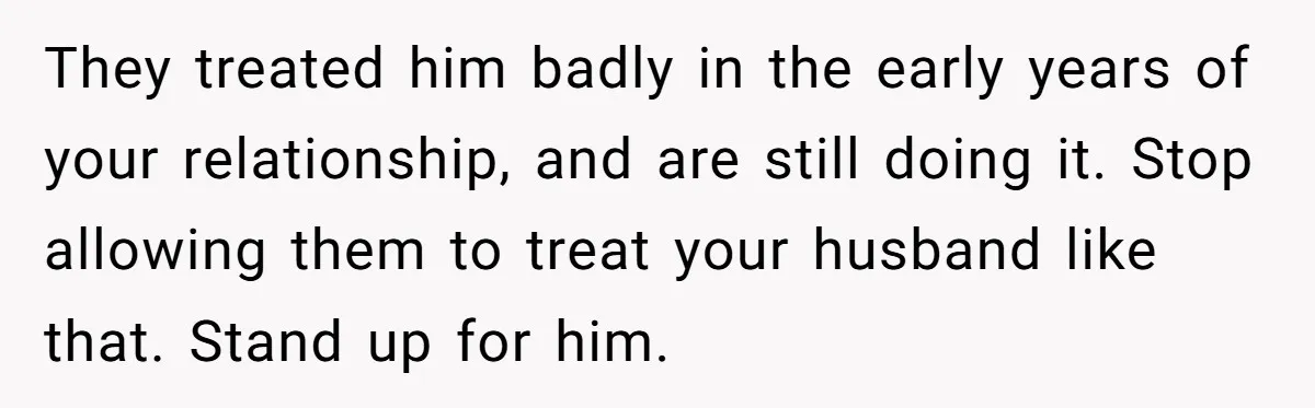 They treated him badly in the early years of your relationship, and are still doing it. Stop allowing them to treat your husband like that. Stand up for him.