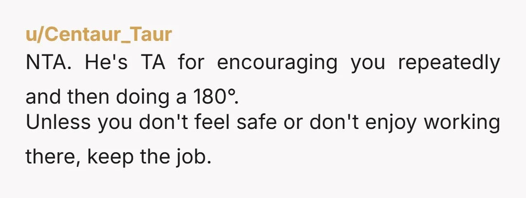 u/Centaur_Taur
NTA. He's TA for encouraging you repeatedly and then doing a 180°.
Unless you don't feel safe or don't enjoy working there, keep the job.
