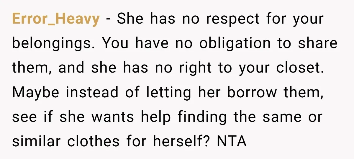 Error_Heavy − She has no respect for your belongings. You have no obligation to share them, and she has no right to your closet. Maybe instead of letting her borrow...