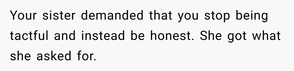 Your sister demanded that you stop being tactful and instead be honest. She got what she asked for.