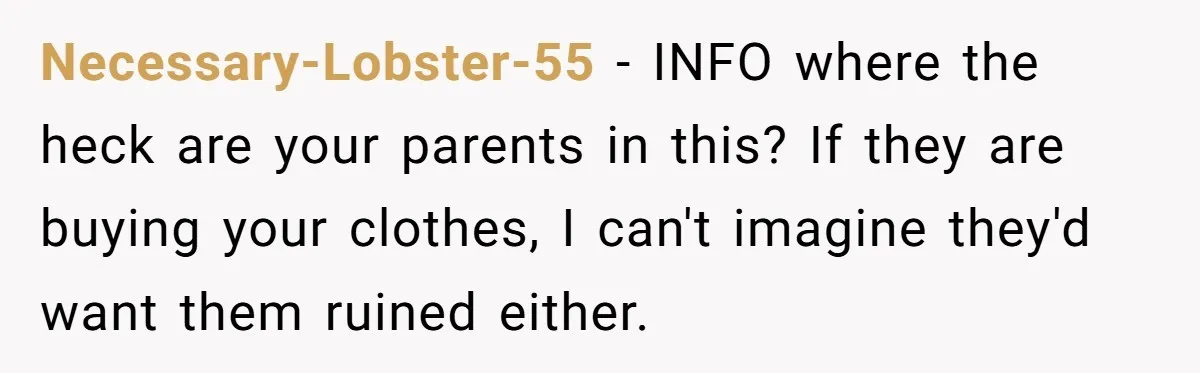 Necessary-Lobster-55 − INFO where the heck are your parents in this? If they are buying your clothes, I can't imagine they'd want them ruined either.