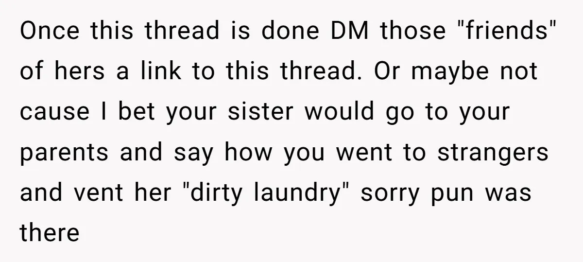 Once this thread is done DM those "friends" of hers a link to this thread. Or maybe not cause I bet your sister would go to your parents and say...