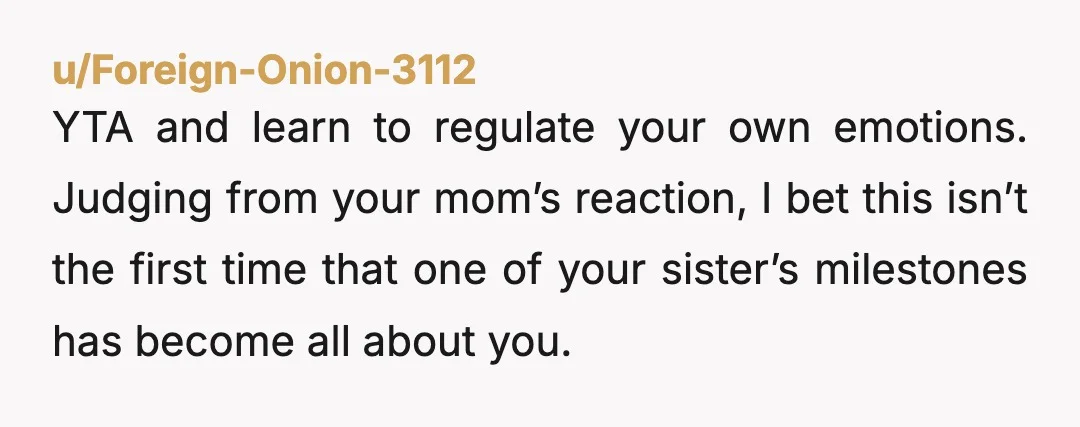 u/Foreign-Onion-3112 YTA and learn to regulate your own emotions. Judging from your mom’s reaction, I bet this isn’t the first time that one of your sister’s milestones has become all...