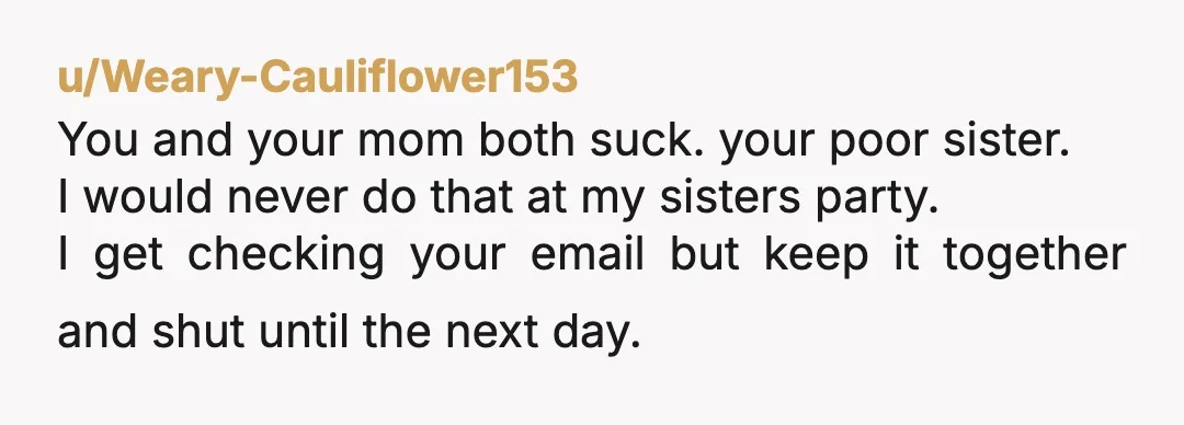 u/Weary-Cauliflower153 You and your mom both suck. your poor sister. I would never do that at my sisters party. I get checking your email but keep it together and shut...